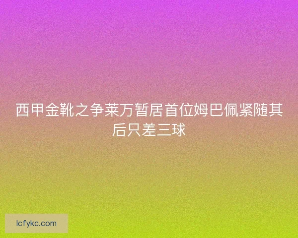 西甲金靴之争莱万暂居首位姆巴佩紧随其后只差三球