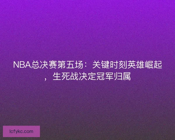 NBA总决赛第五场:关键时刻英雄崛起,生死战决定冠军归属 NBA总决赛第五场:关键时刻英雄崛起,生死战决定冠军归属