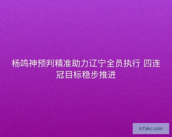 杨鸣神预判精准助力辽宁全员执行 四连冠目标稳步推进 杨鸣神预判精准助力辽宁全员执行 四连冠目标稳步推进