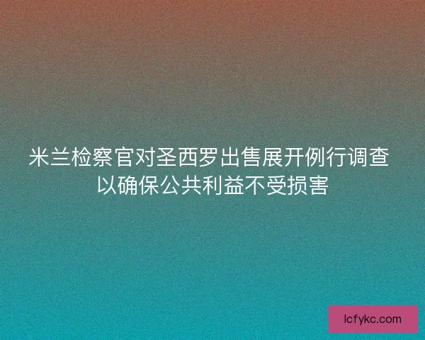 米兰检察官对圣西罗出售展开例行调查 以确保公共利益不受损害 米兰检察官对圣西罗出售展开例行调查 以确保公共利益不受损害