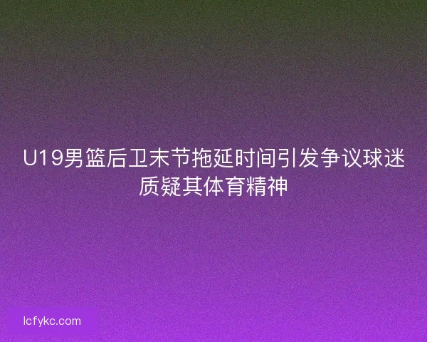 U19男篮后卫末节拖延时间引发争议球迷质疑其体育精神 U19男篮后卫末节拖延时间引发争议球迷质疑其体育精神