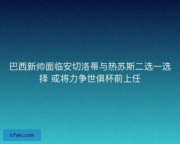 巴西新帅面临安切洛蒂与热苏斯二选一选择 或将力争世俱杯前上任 巴西新帅面临安切洛蒂与热苏斯二选一选择 或将力争世俱杯前上任