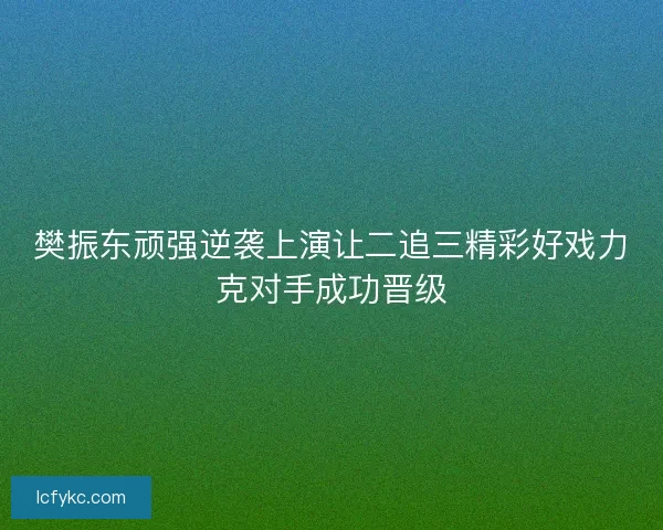 樊振东顽强逆袭上演让二追三精彩好戏力克对手成功晋级 樊振东顽强逆袭上演让二追三精彩好戏力克对手成功晋级