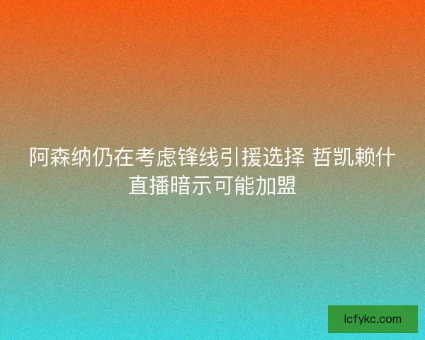 阿森纳仍在考虑锋线引援选择 哲凯赖什直播暗示可能加盟