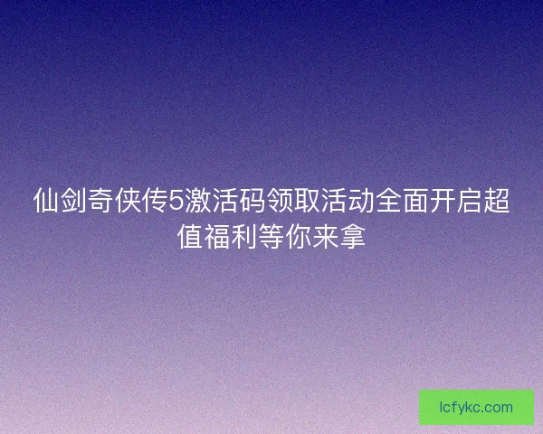 仙剑奇侠传5激活码领取活动全面开启超值福利等你来拿