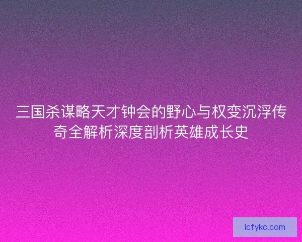 三国杀谋略天才钟会的野心与权变沉浮传奇全解析深度剖析英雄成长史