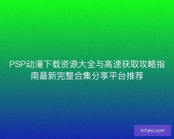 PSP动漫下载资源大全与高速获取攻略指南最新完整合集分享平台推荐