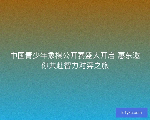 中国青少年象棋公开赛盛大开启 惠东邀你共赴智力对弈之旅