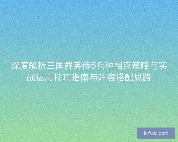 深度解析三国群英传5兵种相克策略与实战运用技巧指南与阵容搭配思路
