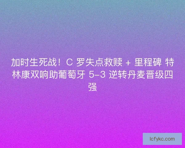 加时生死战！C 罗失点救赎 + 里程碑 特林康双响助葡萄牙 5-3 逆转丹麦晋级四强