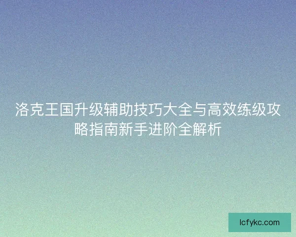 洛克王国升级辅助技巧大全与高效练级攻略指南新手进阶全解析