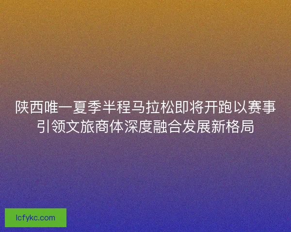 陕西唯一夏季半程马拉松即将开跑以赛事引领文旅商体深度融合发展新格局 陕西唯一夏季半程马拉松即将开跑以赛事引领文旅商体深度融合发展新格局