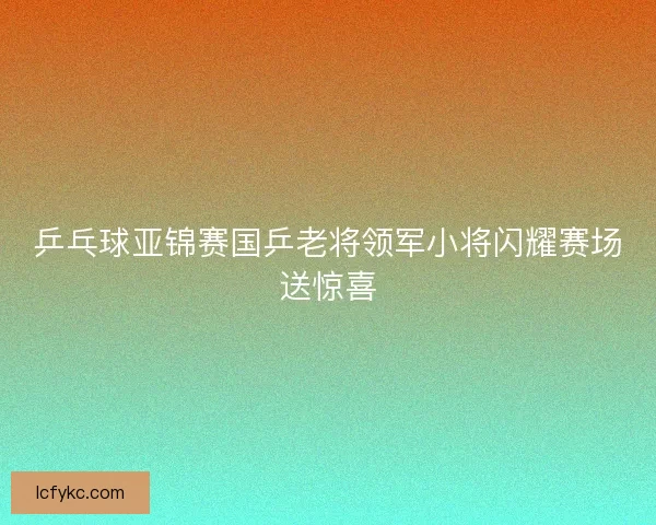 乒乓球亚锦赛国乒老将领军小将闪耀赛场送惊喜
