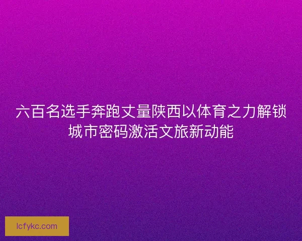 六百名选手奔跑丈量陕西以体育之力解锁城市密码激活文旅新动能