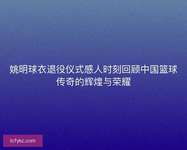 姚明球衣退役仪式感人时刻回顾中国篮球传奇的辉煌与荣耀