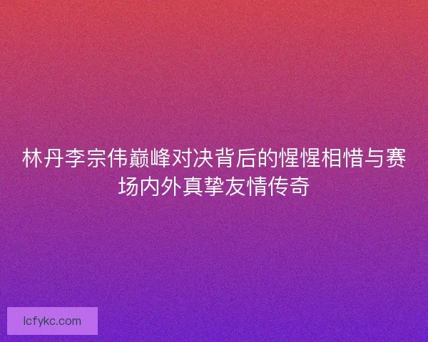 林丹李宗伟巅峰对决背后的惺惺相惜与赛场内外真挚友情传奇 林丹李宗伟巅峰对决背后的惺惺相惜与赛场内外真挚友情传奇