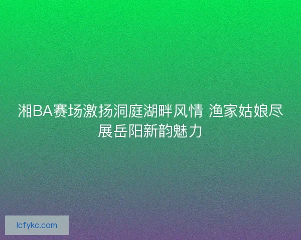 湘BA赛场激扬洞庭湖畔风情 渔家姑娘尽展岳阳新韵魅力