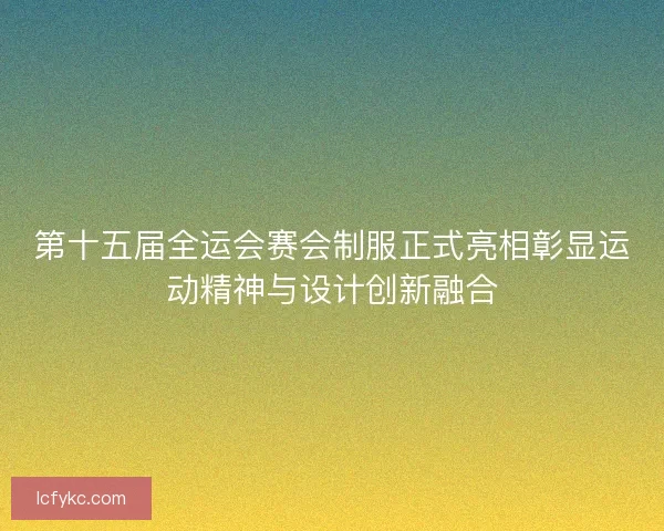 第十五届全运会赛会制服正式亮相彰显运动精神与设计创新融合