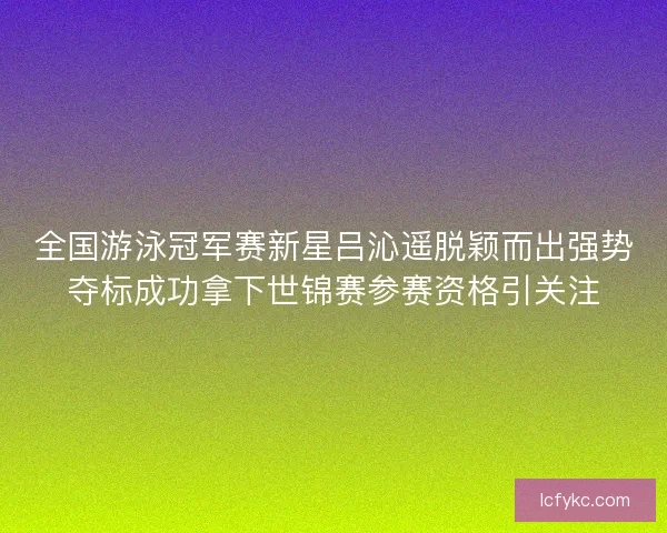 全国游泳冠军赛新星吕沁遥脱颖而出强势夺标成功拿下世锦赛参赛资格引关注