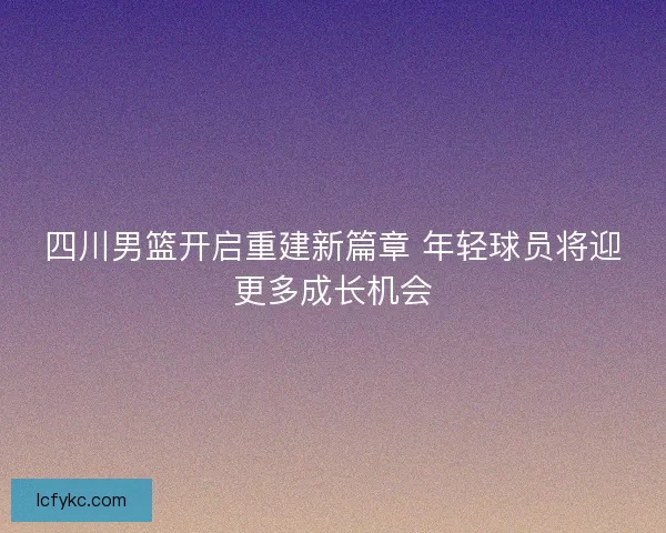 四川男篮开启重建新篇章 年轻球员将迎更多成长机会 四川男篮开启重建新篇章 年轻球员将迎更多成长机会