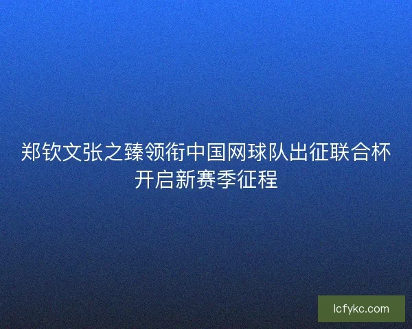 郑钦文张之臻领衔中国网球队出征联合杯开启新赛季征程