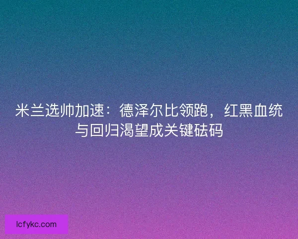 米兰选帅加速：德泽尔比领跑，红黑血统与回归渴望成关键砝码