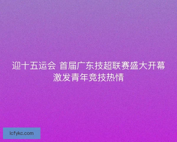 迎十五运会 首届广东技超联赛盛大开幕激发青年竞技热情 迎十五运会 首届广东技超联赛盛大开幕激发青年竞技热情